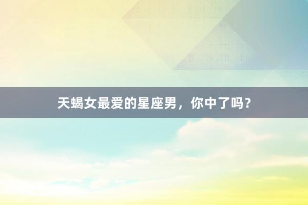 天蝎女最爱的星座男，你中了吗？